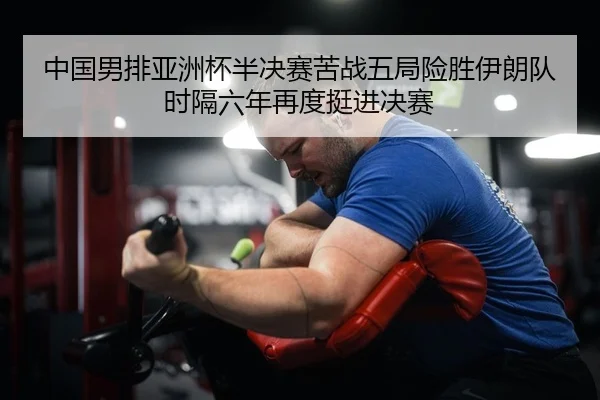 中国男排亚洲杯半决赛苦战五局险胜伊朗队 时隔六年再度挺进决赛